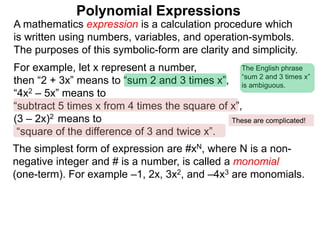 For example, let x represent a number,
then “2 + 3x” means to “sum 2 and 3 times x”,
“4x2 – 5x” means to
“subtract 5 times x from 4 times the square of x”,
(3 – 2x)2 means to
“square of the difference of 3 and twice x”.
A mathematics expression is a calculation procedure which
is written using numbers, variables, and operation-symbols.
The purposes of this symbolic-form are clarity and simplicity.
The simplest form of expression are #xN, where N is a non-
negative integer and # is a number, is called a monomial
(one-term). For example –1, 2x, 3x2, and –4x3 are monomials.
Polynomial Expressions
The English phrase
“sum 2 and 3 times x”
is ambiguous.
These are complicated!
 