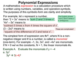 For example, let x represent a number,
then “2 + 3x” means to “sum 2 and 3 times x”,
“4x2 – 5x” means to
“subtract 5 times x from 4 times the square of x”,
(3 – 2x)2 means to
“square of the difference of 3 and twice x”.
A mathematics expression is a calculation procedure which
is written using numbers, variables, and operation-symbols.
The purposes of this symbolic-form are clarity and simplicity.
Example A. Evaluate the monomials if y = –4
a. 3y2
3y2  3(–4)2
The simplest form of expression are #xN, where N is a non-
negative integer and # is a number, is called a monomial
(one-term). For example –1, 2x, 3x2, and –4x3 are monomials.
If N = 0 we’ve the constants, N = 1, the linear monomials #x.
Polynomial Expressions
The English phrase
“sum 2 and 3 times x”
is ambiguous.
These are complicated!
 