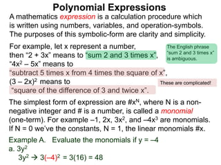For example, let x represent a number,
then “2 + 3x” means to “sum 2 and 3 times x”,
“4x2 – 5x” means to
“subtract 5 times x from 4 times the square of x”,
(3 – 2x)2 means to
“square of the difference of 3 and twice x”.
A mathematics expression is a calculation procedure which
is written using numbers, variables, and operation-symbols.
The purposes of this symbolic-form are clarity and simplicity.
Example A. Evaluate the monomials if y = –4
a. 3y2
3y2  3(–4)2 = 3(16) = 48
The simplest form of expression are #xN, where N is a non-
negative integer and # is a number, is called a monomial
(one-term). For example –1, 2x, 3x2, and –4x3 are monomials.
If N = 0 we’ve the constants, N = 1, the linear monomials #x.
Polynomial Expressions
The English phrase
“sum 2 and 3 times x”
is ambiguous.
These are complicated!
 