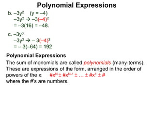 b. –3y2 (y = –4)
–3y2  –3(–4)2
= –3(16) = –48.
c. –3y3
–3y3  – 3(–4)3
= – 3(–64) = 192
The sum of monomials are called polynomials (many-terms).
These are expressions of the form, arranged in the order of
powers of the x: #xN ± #xN-1 ± … ± #x1 ± #
where the #’s are numbers.
Polynomial Expressions
Polynomial Expressions
 