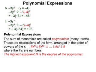 b. –3y2 (y = –4)
–3y2  –3(–4)2
= –3(16) = –48.
c. –3y3
–3y3  – 3(–4)3
= – 3(–64) = 192
The sum of monomials are called polynomials (many-terms).
These are expressions of the form, arranged in the order of
powers of the x: #xN ± #xN-1 ± … ± #x1 ± #
where the #’s are numbers.
The highest exponent N is the degree of the polynomial.
Polynomial Expressions
Polynomial Expressions
 