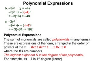 b. –3y2 (y = –4)
–3y2  –3(–4)2
= –3(16) = –48.
c. –3y3
–3y3  – 3(–4)3
= – 3(–64) = 192
The sum of monomials are called polynomials (many-terms).
These are expressions of the form, arranged in the order of
powers of the x: #xN ± #xN-1 ± … ± #x1 ± #
where the #’s are numbers.
The highest exponent N is the degree of the polynomial.
For example, 4x – 7 is 1st degree (linear)
Polynomial Expressions
Polynomial Expressions
 