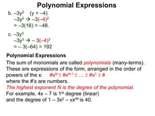 b. –3y2 (y = –4)
–3y2  –3(–4)2
= –3(16) = –48.
c. –3y3
–3y3  – 3(–4)3
= – 3(–64) = 192
The sum of monomials are called polynomials (many-terms).
These are expressions of the form, arranged in the order of
powers of the x: #xN ± #xN-1 ± … ± #x1 ± #
where the #’s are numbers.
The highest exponent N is the degree of the polynomial.
For example, 4x – 7 is 1st degree (linear)
and the degree of 1 – 3x2 – πx40 is 40.
Polynomial Expressions
Polynomial Expressions
 