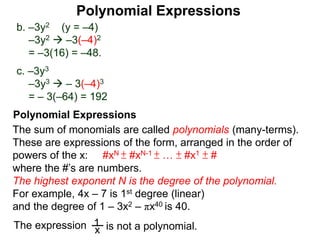 b. –3y2 (y = –4)
–3y2  –3(–4)2
= –3(16) = –48.
c. –3y3
–3y3  – 3(–4)3
= – 3(–64) = 192
The sum of monomials are called polynomials (many-terms).
These are expressions of the form, arranged in the order of
powers of the x: #xN ± #xN-1 ± … ± #x1 ± #
where the #’s are numbers.
The highest exponent N is the degree of the polynomial.
For example, 4x – 7 is 1st degree (linear)
and the degree of 1 – 3x2 – πx40 is 40.
x
1 is not a polynomial.The expression
Polynomial Expressions
Polynomial Expressions
 