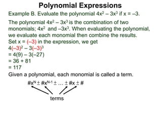 Example B. Evaluate the polynomial 4x2 – 3x3 if x = –3.
The polynomial 4x2 – 3x3 is the combination of two
monomials; 4x2 and –3x3. When evaluating the polynomial,
we evaluate each monomial then combine the results.
Set x = (–3) in the expression, we get
4(–3)2 – 3(–3)3
= 4(9) – 3(–27)
= 36 + 81
= 117
Given a polynomial, each monomial is called a term.
#xN ± #xN-1 ± … ± #x ± #
terms
Polynomial Expressions
 