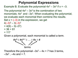Example B. Evaluate the polynomial 4x2 – 3x3 if x = –3.
The polynomial 4x2 – 3x3 is the combination of two
monomials; 4x2 and –3x3. When evaluating the polynomial,
we evaluate each monomial then combine the results.
Set x = (–3) in the expression, we get
4(–3)2 – 3(–3)3
= 4(9) – 3(–27)
= 36 + 81
= 117
Given a polynomial, each monomial is called a term.
#xN ± #xN-1 ± … ± #x ± #
terms
Therefore the polynomial –3x2 – 4x + 7 has 3 terms,
–3x2 , –4x and + 7.
Polynomial Expressions
 