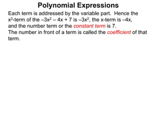 Each term is addressed by the variable part. Hence the
x2-term of the –3x2 – 4x + 7 is –3x2, the x-term is –4x,
and the number term or the constant term is 7.
The number in front of a term is called the coefficient of that
term.
Polynomial Expressions
 