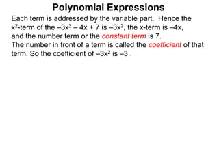 Each term is addressed by the variable part. Hence the
x2-term of the –3x2 – 4x + 7 is –3x2, the x-term is –4x,
and the number term or the constant term is 7.
The number in front of a term is called the coefficient of that
term. So the coefficient of –3x2 is –3 .
Polynomial Expressions
 