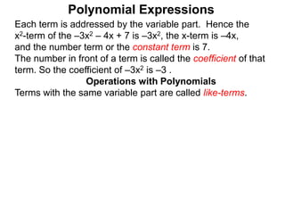 Each term is addressed by the variable part. Hence the
x2-term of the –3x2 – 4x + 7 is –3x2, the x-term is –4x,
and the number term or the constant term is 7.
The number in front of a term is called the coefficient of that
term. So the coefficient of –3x2 is –3 .
Terms with the same variable part are called like-terms.
Operations with Polynomials
Polynomial Expressions
 