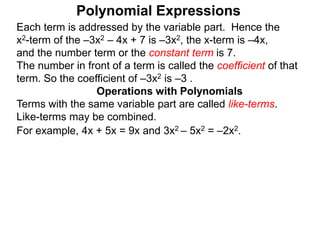 Each term is addressed by the variable part. Hence the
x2-term of the –3x2 – 4x + 7 is –3x2, the x-term is –4x,
and the number term or the constant term is 7.
The number in front of a term is called the coefficient of that
term. So the coefficient of –3x2 is –3 .
Terms with the same variable part are called like-terms.
Like-terms may be combined.
For example, 4x + 5x = 9x and 3x2 – 5x2 = –2x2.
Operations with Polynomials
Polynomial Expressions
 