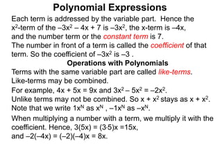Each term is addressed by the variable part. Hence the
x2-term of the –3x2 – 4x + 7 is –3x2, the x-term is –4x,
and the number term or the constant term is 7.
The number in front of a term is called the coefficient of that
term. So the coefficient of –3x2 is –3 .
Terms with the same variable part are called like-terms.
Like-terms may be combined.
For example, 4x + 5x = 9x and 3x2 – 5x2 = –2x2.
Unlike terms may not be combined. So x + x2 stays as x + x2.
Note that we write 1xN as xN , –1xN as –xN.
When multiplying a number with a term, we multiply it with the
coefficient. Hence, 3(5x) = (3*5)x =15x,
and –2(–4x) = (–2)(–4)x = 8x.
Operations with Polynomials
Polynomial Expressions
 