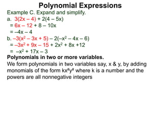 Example C. Expand and simplify.
a. 3(2x – 4) + 2(4 – 5x)
= 6x – 12 + 8 – 10x
= –4x – 4
b. –3(x2 – 3x + 5) – 2(–x2 – 4x – 6)
= –3x2 + 9x – 15 + 2x2 + 8x +12
= –x2 + 17x – 3
Polynomials in two or more variables.
We form polynomials in two variables say, x & y, by adding
monomials of the form kx#y# where k is a number and the
powers are all nonnegative integers
Polynomial Expressions
 