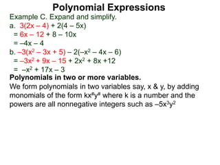 Example C. Expand and simplify.
a. 3(2x – 4) + 2(4 – 5x)
= 6x – 12 + 8 – 10x
= –4x – 4
b. –3(x2 – 3x + 5) – 2(–x2 – 4x – 6)
= –3x2 + 9x – 15 + 2x2 + 8x +12
= –x2 + 17x – 3
Polynomials in two or more variables.
We form polynomials in two variables say, x & y, by adding
monomials of the form kx#y# where k is a number and the
powers are all nonnegative integers such as –5x3y2
Polynomial Expressions
 