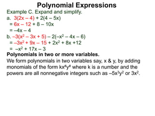 Example C. Expand and simplify.
a. 3(2x – 4) + 2(4 – 5x)
= 6x – 12 + 8 – 10x
= –4x – 4
b. –3(x2 – 3x + 5) – 2(–x2 – 4x – 6)
= –3x2 + 9x – 15 + 2x2 + 8x +12
= –x2 + 17x – 3
Polynomials in two or more variables.
We form polynomials in two variables say, x & y, by adding
monomials of the form kx#y# where k is a number and the
powers are all nonnegative integers such as –5x3y2 or 3x2.
Polynomial Expressions
 