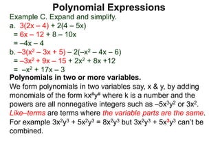 Example C. Expand and simplify.
a. 3(2x – 4) + 2(4 – 5x)
= 6x – 12 + 8 – 10x
= –4x – 4
b. –3(x2 – 3x + 5) – 2(–x2 – 4x – 6)
= –3x2 + 9x – 15 + 2x2 + 8x +12
= –x2 + 17x – 3
Polynomials in two or more variables.
We form polynomials in two variables say, x & y, by adding
monomials of the form kx#y# where k is a number and the
powers are all nonnegative integers such as –5x3y2 or 3x2.
Like–terms are terms where the variable parts are the same.
For example 3x2y3 + 5x2y3 = 8x2y3 but 3x2y3 + 5x3y3 can’t be
combined.
Polynomial Expressions
 