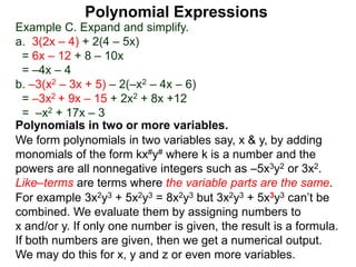 Example C. Expand and simplify.
a. 3(2x – 4) + 2(4 – 5x)
= 6x – 12 + 8 – 10x
= –4x – 4
b. –3(x2 – 3x + 5) – 2(–x2 – 4x – 6)
= –3x2 + 9x – 15 + 2x2 + 8x +12
= –x2 + 17x – 3
Polynomials in two or more variables.
We form polynomials in two variables say, x & y, by adding
monomials of the form kx#y# where k is a number and the
powers are all nonnegative integers such as –5x3y2 or 3x2.
Like–terms are terms where the variable parts are the same.
For example 3x2y3 + 5x2y3 = 8x2y3 but 3x2y3 + 5x3y3 can’t be
combined. We evaluate them by assigning numbers to
x and/or y. If only one number is given, the result is a formula.
If both numbers are given, then we get a numerical output.
We may do this for x, y and z or even more variables.
Polynomial Expressions
 