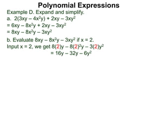 Example D. Expand and simplify.
a. 2(3xy – 4x2y) + 2xy – 3xy2
= 6xy – 8x2y + 2xy – 3xy2
= 8xy – 8x2y – 3xy2
b. Evaluate 8xy – 8x2y – 3xy2 if x = 2.
Input x = 2, we get 8(2)y – 8(2)2y – 3(2)y2
= 16y – 32y – 6y2
Polynomial Expressions
 