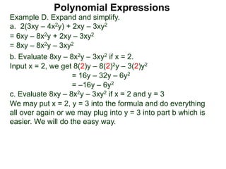 Example D. Expand and simplify.
a. 2(3xy – 4x2y) + 2xy – 3xy2
= 6xy – 8x2y + 2xy – 3xy2
= 8xy – 8x2y – 3xy2
b. Evaluate 8xy – 8x2y – 3xy2 if x = 2.
Input x = 2, we get 8(2)y – 8(2)2y – 3(2)y2
= 16y – 32y – 6y2
= –16y – 6y2
c. Evaluate 8xy – 8x2y – 3xy2 if x = 2 and y = 3
We may put x = 2, y = 3 into the formula and do everything
all over again or we may plug into y = 3 into part b which is
easier. We will do the easy way.
Polynomial Expressions
 