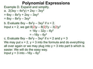 Example D. Expand and simplify.
a. 2(3xy – 4x2y) + 2xy – 3xy2
= 6xy – 8x2y + 2xy – 3xy2
= 8xy – 8x2y – 3xy2
b. Evaluate 8xy – 8x2y – 3xy2 if x = 2.
Input x = 2, we get 8(2)y – 8(2)2y – 3(2)y2
= 16y – 32y – 6y2
= –16y – 6y2
c. Evaluate 8xy – 8x2y – 3xy2 if x = 2 and y = 3
We may put x = 2, y = 3 into the formula and do everything
all over again or we may plug into y = 3 into part b which is
easier. We will do the easy way.
Input y = 3 into –16y – 6y2
Polynomial Expressions
 