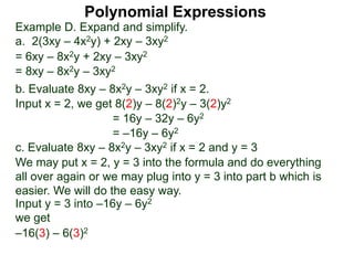 Example D. Expand and simplify.
a. 2(3xy – 4x2y) + 2xy – 3xy2
= 6xy – 8x2y + 2xy – 3xy2
= 8xy – 8x2y – 3xy2
b. Evaluate 8xy – 8x2y – 3xy2 if x = 2.
Input x = 2, we get 8(2)y – 8(2)2y – 3(2)y2
= 16y – 32y – 6y2
= –16y – 6y2
c. Evaluate 8xy – 8x2y – 3xy2 if x = 2 and y = 3
We may put x = 2, y = 3 into the formula and do everything
all over again or we may plug into y = 3 into part b which is
easier. We will do the easy way.
–16(3) – 6(3)2
Input y = 3 into –16y – 6y2
we get
Polynomial Expressions
 