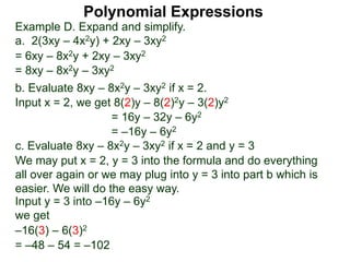 Example D. Expand and simplify.
a. 2(3xy – 4x2y) + 2xy – 3xy2
= 6xy – 8x2y + 2xy – 3xy2
= 8xy – 8x2y – 3xy2
b. Evaluate 8xy – 8x2y – 3xy2 if x = 2.
Input x = 2, we get 8(2)y – 8(2)2y – 3(2)y2
= 16y – 32y – 6y2
= –16y – 6y2
c. Evaluate 8xy – 8x2y – 3xy2 if x = 2 and y = 3
We may put x = 2, y = 3 into the formula and do everything
all over again or we may plug into y = 3 into part b which is
easier. We will do the easy way.
–16(3) – 6(3)2
Input y = 3 into –16y – 6y2
we get
= –48 – 54 = –102
Polynomial Expressions
 