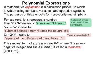 For example, let x represent a number,
then “2 + 3x” means to “sum 2 and 3 times x”,
“4x2 – 5x” means to
“subtract 5 times x from 4 times the square of x”,
(3 – 2x)2 means to
“square of the difference of 3 and twice x”.
A mathematics expression is a calculation procedure which
is written using numbers, variables, and operation-symbols.
The purposes of this symbolic-form are clarity and simplicity.
The simplest form of expression are #xN, where N is a non-
negative integer and # is a number, is called a monomial
(one-term).
Polynomial Expressions
The English phrase
“sum 2 and 3 times x”
is ambiguous.
These are complicated!
 
