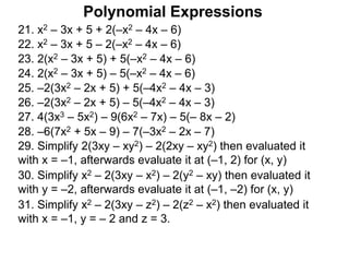 21. x2 – 3x + 5 + 2(–x2 – 4x – 6)
22. x2 – 3x + 5 – 2(–x2 – 4x – 6)
23. 2(x2 – 3x + 5) + 5(–x2 – 4x – 6)
24. 2(x2 – 3x + 5) – 5(–x2 – 4x – 6)
25. –2(3x2 – 2x + 5) + 5(–4x2 – 4x – 3)
26. –2(3x2 – 2x + 5) – 5(–4x2 – 4x – 3)
27. 4(3x3 – 5x2) – 9(6x2 – 7x) – 5(– 8x – 2)
29. Simplify 2(3xy – xy2) – 2(2xy – xy2) then evaluated it
with x = –1, afterwards evaluate it at (–1, 2) for (x, y)
30. Simplify x2 – 2(3xy – x2) – 2(y2 – xy) then evaluated it
with y = –2, afterwards evaluate it at (–1, –2) for (x, y)
31. Simplify x2 – 2(3xy – z2) – 2(z2 – x2) then evaluated it
with x = –1, y = – 2 and z = 3.
Polynomial Expressions
28. –6(7x2 + 5x – 9) – 7(–3x2 – 2x – 7)
 