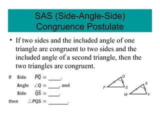 • If two sides and the included angle of one
triangle are congruent to two sides and the
included angle of a second triangle, then the
two triangles are congruent.
SAS (Side-Angle-Side)
Congruence Postulate
 