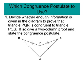 Which Congruence Postulate to
Use?
1. Decide whether enough information is
given in the diagram to prove that
triangle PQR is congruent to triangle
PQS. If so give a two-column proof and
state the congruence postulate.
 