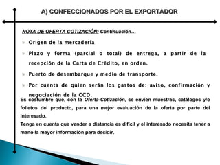 Origen de la mercadería Plazo y forma (parcial o total) de entrega, a partir de la  recepción de la Carta de Crédito, en orden. Puerto de desembarque y medio de transporte. Por cuenta de quien serán los gastos de: aviso, confirmación y negociación de la CCD. A) CONFECCIONADOS POR EL EXPORTADOR Es costumbre que, con la  Oferta-Cotización , se envíen muestras, catálogos y/o folletos del producto, para una mejor evaluación de la oferta por parte del interesado.  Tenga en cuenta que vender a distancia es difícil y el interesado necesita tener a mano la mayor información para decidir. NOTA DE OFERTA COTIZACIÓN:  Continuación… 