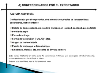 Debe indicar “Proforma” en forma clara. No va numerada ni firmada y es aconsejable introducir cláusulas restrictivas respecto a duración de la oferta.   Sirve en gran medida de base al documento de pago.   A) CONFECCIONADOS POR EL EXPORTADOR FACTURA PROFORMA: Confeccionada por el exportador, con información precisa de la operación a concretarse. Debe contener: Detalle de la mercadería, objeto de la transacción (calidad, cantidad, precio total) Forma de pago Plazo de entrega Forma de facturación (FOB, CIF, etc). Origen de la mercadería. Puerto de embarque y desembarque Embalajes, marcas, etc. de cómo se enviará la merc. 