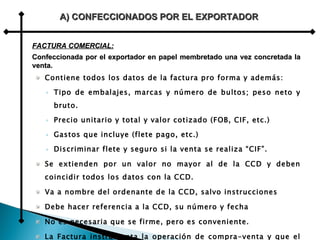 Contiene todos los datos de la factura pro forma y además: Tipo de embalajes, marcas y número de bultos; peso neto y bruto. Precio unitario y total y valor cotizado (FOB, CIF, etc.) Gastos que incluye (flete pago, etc.) Discriminar flete y seguro si la venta se realiza “CIF”. Se extienden por un valor no mayor al de la CCD y deben coincidir todos los datos con la CCD. Va a nombre del ordenante de la CCD, salvo instrucciones Debe hacer referencia a la CCD, su número y fecha No es necesaria que se firme, pero es conveniente. La Factura instrumenta la operación de compra-venta y que el vendedor recibe con el Conocimiento de Embarque y demás documentos  para el despacho de la mercadería. A) CONFECCIONADOS POR EL EXPORTADOR FACTURA COMERCIAL: Confeccionada por el exportador en papel membretado una vez concretada la venta. 