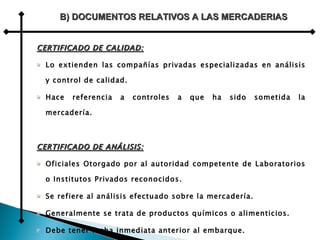 CERTIFICADO DE CALIDAD: Lo extienden las compañías privadas especializadas en análisis y control de calidad. Hace referencia a controles a que ha sido sometida la mercadería. CERTIFICADO DE ANÁLISIS: Oficiales Otorgado por al autoridad competente de Laboratorios o Institutos Privados reconocidos. Se refiere al análisis efectuado sobre la mercadería. Generalmente se trata de productos químicos o alimenticios.  Debe tener fecha inmediata anterior al embarque. B) DOCUMENTOS RELATIVOS A LAS MERCADERIAS 