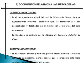 CERTIFICADO DE ORIGEN: Es el documento en virtud del cual la  Cámara de Comercio o de Exportadores Privadas   certifican que las mercaderías a ser despachadas y detalladas en el mismo son originarias del país exportador. En Mendoza es emitido por la  Cámara de Comercio Exterior de Cuyo. CERTIFICADO SANITARIO: Es extendido, sellado y firmado por un profesional de la entidad sanitaria competente, donde consta que el producto está libre de virus, enfermedades y gérmenes. Es común solicitarlo para frutas, verduras y carnes. B) DOCUMENTOS RELATIVOS A LAS MERCADERIAS 