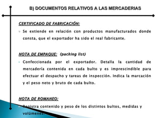 CERTIFICADO DE FABRICACIÓN: Se extiende en relación con productos manufacturados donde consta, que el exportador ha sido el real fabricante. NOTA DE EMPAQUE:   (packing list) Confeccionada por el exportador. Detalla la cantidad de mercadería contenida en cada bulto y es imprescindible para efectuar el despacho y tareas de inspección. Indica la marcación y el peso neto y bruto de cada bulto. NOTA DE ROMANEO: Registra contenido y peso de los distintos bultos, medidas y volúmenes. A diferencia de la anterior, se agrega el contenido de cada bulto en lo que se refiere a la descripción y cantidad.  B) DOCUMENTOS RELATIVOS A LAS MERCADERIAS 