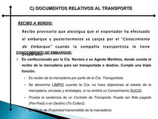 RECIBO A BORDO: Recibo provisorio que atestigua que el exportador ha efectuado el embarque y posteriormente se canjea por el “ Conocimiento de Embarque”  cuando la compañía transportista lo tiene preparado. C) DOCUMENTOS RELATIVOS AL TRANSPORTE CONOCIMIENTO DE EMBARQUE: Es confeccionado por la Cía. Naviera o su Agente Marítimo, donde consta el recibo de la mercadería para ser transportada a destino. Cumple una triple función: Es  recibo de la mercadería por parte de la Cía. Transportista   Se denomina  LIMPIO  cuando la Cía. no hace objeciones al estado de la mercadería, envases y embalajes, si no emitirá un Conocimiento  SUCIO . Prueba la existencia de un Contrato de Transporte . Puede ser  flete pagado (Pre-Paid) o en Destino (To Collect). Es  Título de Propiedad  transmisible de la mercadería 