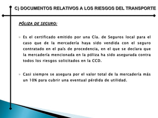 PÓLIZA DE SEGURO: Es el certificado emitido por una Cía. de Seguros local para el caso que de la mercadería haya sido vendida con el seguro contratado en el país de procedencia, en el que se declara que la mercadería mencionada en la póliza ha sido asegurada contra todos los riesgos solicitados en la CCD. Casi siempre se asegura por el valor total de la mercadería más un 10% para cubrir una eventual pérdida de utilidad. C) DOCUMENTOS RELATIVOS A LOS RIESGOS DEL TRANSPORTE 