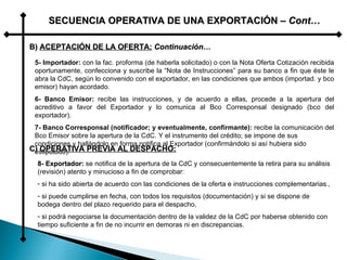 SECUENCIA OPERATIVA DE UNA EXPORTACIÓN –  Cont… B)  ACEPTACIÓN DE LA OFERTA:   Continuación… 5- Importador:  con la fac. proforma (de haberla solicitado) o con la Nota Oferta Cotización recibida oportunamente, confecciona y suscribe la “Nota de Instrucciones” para su banco a fin que éste le abra la CdC, según lo convenido con el exportador, en las condiciones que ambos (importad. y bco emisor) hayan acordado. 6- Banco Emisor:  recibe las instrucciones, y de acuerdo a ellas, procede a la apertura del acreditivo a favor del Exportador y lo comunica al Bco Corresponsal designado (bco del exportador). 7- Banco Corresponsal (notificador; y eventualmente, confirmante):  recibe la comunicación del Bco Emisor sobre la apertura de la CdC. Y el instrumento del crédito; se impone de sus condiciones y hallándolo en forma notifica al Exportador (confirmándolo si así hubiera sido estipulado). C)  OPERATIVA PREVIA AL DESPACHO: 8- Exportador:  se notifica de la apertura de la CdC y consecuentemente la retira para su análisis (revisión) atento y minucioso a fin de comprobar: si ha sido abierta de acuerdo con las condiciones de la oferta e instrucciones complementarias., si puede cumplirse en fecha, con todos los requisitos (documentación) y si se dispone de bodega dentro del plazo requerido para el despacho, si podrá negociarse la documentación dentro de la validez de la CdC por haberse obtenido con tiempo suficiente a fin de no incurrir en demoras ni en discrepancias. 