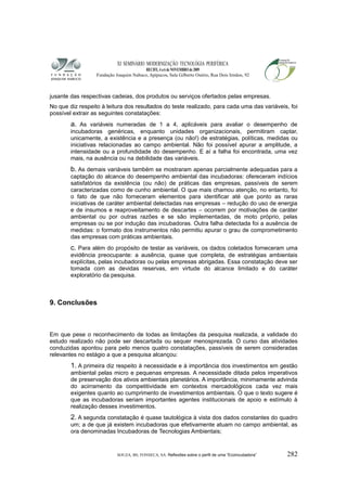 XI SEMINÁRIO MODERNIZAÇÃO TECNOLÓGIA PERIFÉRICA
RECIFE, 4 a 6 de NOVEMBRO de 2009
Fundação Joaquim Nabuco, Apipucos, Sala Gilberto Osório, Rua Dois Irmãos, 92
jusante das respectivas cadeias, dos produtos ou serviços ofertados pelas empresas.
No que diz respeito à leitura dos resultados do teste realizado, para cada uma das variáveis, foi
possível extrair as seguintes constatações:
a. As variáveis numeradas de 1 a 4, aplicáveis para avaliar o desempenho de
incubadoras genéricas, enquanto unidades organizacionais, permitiram captar,
unicamente, a existência e a presença (ou não!) de estratégias, políticas, medidas ou
iniciativas relacionadas ao campo ambiental. Não foi possível apurar a amplitude, a
intensidade ou a profundidade do desempenho. E aí a falha foi encontrada, uma vez
mais, na ausência ou na debilidade das variáveis.
b. As demais variáveis também se mostraram apenas parcialmente adequadas para a
captação do alcance do desempenho ambiental das incubadoras: ofereceram indícios
satisfatórios da existência (ou não) de práticas das empresas, passíveis de serem
caracterizadas como de cunho ambiental. O que mais chamou atenção, no entanto, foi
o fato de que não forneceram elementos para identificar até que ponto as raras
iniciativas de caráter ambiental detectadas nas empresas – redução do uso de energia
e de insumos e reaproveitamento de descartes – ocorrem por motivações de caráter
ambiental ou por outras razões e se são implementadas, de moto próprio, pelas
empresas ou se por indução das incubadoras. Outra falha detectada foi a ausência de
medidas: o formato dos instrumentos não permitiu apurar o grau de comprometimento
das empresas com práticas ambientais.
c. Para além do propósito de testar as variáveis, os dados coletados forneceram uma
evidência preocupante: a ausência, quase que completa, de estratégias ambientais
explícitas, pelas incubadoras ou pelas empresas abrigadas. Essa constatação deve ser
tomada com as devidas reservas, em virtude do alcance limitado e do caráter
exploratório da pesquisa.
9. Conclusões
Em que pese o reconhecimento de todas as limitações da pesquisa realizada, a validade do
estudo realizado não pode ser descartada ou sequer menosprezada. O curso das atividades
conduzidas apontou para pelo menos quatro constatações, passíveis de serem consideradas
relevantes no estágio a que a pesquisa alcançou:
1. A primeira diz respeito à necessidade e à importância dos investimentos em gestão
ambiental pelas micro e pequenas empresas. A necessidade ditada pelos imperativos
de preservação dos ativos ambientais planetários. A importância, minimamente advinda
do acirramento da competitividade em contextos mercadológicos cada vez mais
exigentes quanto ao cumprimento de investimentos ambientais. O que o texto sugere é
que as incubadoras seriam importantes agentes institucionais de apoio e estímulo à
realização desses investimentos.
2. A segunda constatação é quase tautológica à vista dos dados constantes do quadro
um; a de que já existem incubadoras que efetivamente atuam no campo ambiental, as
ora denominadas Incubadoras de Tecnologias Ambientais;
SOUZA, BS; FONSECA, SA. Reflexões sobre o perfil de uma “Ecoincubadora” 282
 