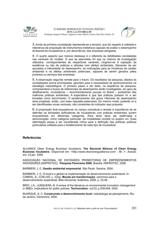 XI SEMINÁRIO MODERNIZAÇÃO TECNOLÓGIA PERIFÉRICA
RECIFE, 4 a 6 de NOVEMBRO de 2009
Fundação Joaquim Nabuco, Apipucos, Sala Gilberto Osório, Rua Dois Irmãos, 92
3. Ainda da primeira constatação depreende-se a terceira, que diz respeito à validade e
relevância da proposição de instrumentos metódicos capazes de avaliar o desempenho
ambiental de incubadoras e, por decorrência, das empresas abrigadas.
4. O quarto aspecto que merece destaque é o referente às debilidades constatadas
nas variáveis do modelo. O que se apercebeu foi que os roteiros de investigação
utilizados, correspondentes às respectivas variáveis, cingiram-se à captação da
existência ou não de práticas e atitudes com efeitos ambientais. Deixaram de ser
apuradas a intensidade do desempenho, as motivações para as iniciativas de caráter
ambiental e os efeitos ambientais potenciais, capazes de serem gerados pelos
produtos ou serviços das empresas.
5. A observação seguinte remete para o futuro. Os resultados da pesquisa, aliados às
constatações acima enumeradas, apontam para a necessidade de aprimoramentos na
estratégia metodológica. O primeiro passo a ser dado, na seqüência da pesquisa,
compreenderá a busca de referenciais de desempenho serão investigadas, em grau de
detalhamento, incubadoras – reconhecidamente poucas no Brasil – portadoras das
melhores práticas ambientais. A expectativa é que tais práticas possam vir a ser
tomadas como benchmarks. O escalonamento dos graus inferiores de desempenho
seria projetado, então, com base naqueles patamares. Do mesmo modo, poderão vir a
ser identificadas novas variáveis, não constantes do indicador aqui proposto.
6. A proposição final enquadra-se no campo conceitual e remete à importância de se
delimitar as atividades tipificadoras de incubadoras com práticas ambientais, porém
enquadráveis em diferentes categorias. Para tanto deve ser reafirmada a
denominação, como categoria particular, da modalidade contida no quadro um. Essa
delimitação passa a ser considerada crítica para a definição das políticas públicas
particulares voltadas para o fortalecimento de cada tipo de incubadora.
Referências
ALLIANCE Clean Energy Business Incubators. The Nacional Alliance of Clean Energy
Business Incubators. Disponível em: <http://www.cleanenergyalliance.com/ - 6k ->. Acesso
em: 23 jan. 2009.
ASSOCIAÇÃO NACIONAL DE ENTIDADES PROMOTORAS DE EMPREENDIMENTOS
INOVADORES [ANPROTEC]. Pesquisa Panorama 2006. Brasília: ANPROTEC, 2006.
BARBIERI, J. C. Gestão ambiental empresarial. São Paulo: Saraiva, 2004.
BARBIERI, J. C. O local e o global na implementação do desenvolvimento sustentável. In:
CABRAL, A.; COELHO, L. (Org). Mundo em transformação: caminhos para o
desenvolvimento sustentável. Belo Horizonte: Autêntica, 2006. p. 23-46.
BRÍO, J.A.; JUNQUERA, B. A review of the literature on environmental innovation management
in SMEs: implications for public policies. Technovation, vol.23, p.939-948. 2003.
BUARQUE, S. C. Construindo o desenvolvimento local: metodologia de planejamento. Rio
de Janeiro: Garamond, 2004.
SOUZA, BS; FONSECA, SA. Reflexões sobre o perfil de uma “Ecoincubadora” 283
 