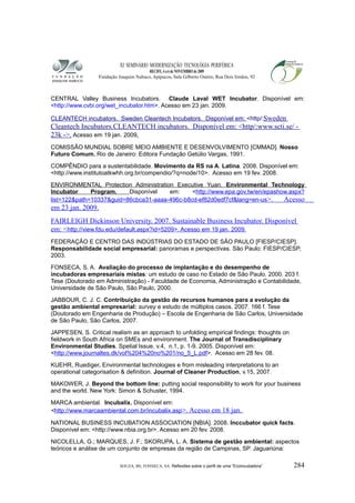 XI SEMINÁRIO MODERNIZAÇÃO TECNOLÓGIA PERIFÉRICA
RECIFE, 4 a 6 de NOVEMBRO de 2009
Fundação Joaquim Nabuco, Apipucos, Sala Gilberto Osório, Rua Dois Irmãos, 92
CENTRAL Valley Business Incubators. Claude Laval WET Incubator. Disponível em:
<http://www.cvbi.org/wet_incubator.htm>. Acesso em 23 jan. 2009.
CLEANTECH incubators. Sweden Cleantech Incubators. Disponível em: <http/:Sweden
Cleantech Incubators.CLEANTECH incubators. Disponível em: <http/:www.scti.se/ -
23k ->. Acesso em 19 jan. 2009.
COMISSÃO MUNDIAL SOBRE MEIO AMBIENTE E DESENVOLVIMENTO [CMMAD]. Nosso
Futuro Comum. Rio de Janeiro: Editora Fundação Getúlio Vargas, 1991.
COMPÊNDIO para a sustentabilidade. Movimento da RS na A. Latina. 2008. Disponível em:
<http://www.institutoatkwhh.org.br/compendio/?q=node/10>. Acesso em 19 fev. 2008.
ENVIRONMENTAL Protection Administration Executive Yuan. Environmental Technology
Incubator Program. Disponível em: <http://www.epa.gov.tw/en/epashow.aspx?
list=122&path=10337&guid=86cbca31-aaaa-496c-b8cd-ef82d0edf7cf&lang=en-us>. Acesso
em 23 jan. 2009.
FAIRLEIGH Dickinson University. 2007. Sustainable Business Incubator. Disponível
em: <http://view.fdu.edu/default.aspx?id=5209>. Acesso em 19 jan. 2009.
FEDERAÇÃO E CENTRO DAS INDÚSTRIAS DO ESTADO DE SÃO PAULO [FIESP/CIESP].
Responsabilidade social empresarial: panoramas e perspectivas. São Paulo: FIESP/CIESP,
2003.
FONSECA, S. A. Avaliação do processo de implantação e do desempenho de
incubadoras empresariais mistas: um estudo de caso no Estado de São Paulo. 2000. 203 f.
Tese (Doutorado em Administração) - Faculdade de Economia, Administração e Contabilidade,
Universidade de São Paulo, São Paulo, 2000.
JABBOUR, C. J. C. Contribuição da gestão de recursos humanos para a evolução da
gestão ambiental empresarial: survey e estudo de múltiplos casos. 2007. 166 f. Tese
(Doutorado em Engenharia de Produção) – Escola de Engenharia de São Carlos, Universidade
de São Paulo, São Carlos, 2007.
JAPPESEN, S. Critical realism as an approach to unfolding empirical findings: thoughts on
fieldwork in South Africa on SMEs and environment. The Journal of Transdisciplinary
Environmental Studies. Spetial Issue. v.4, n.1, p. 1-9. 2005. Disponível em:
<http://www.journaltes.dk/vol%204%20no%201/no_5_L.pdf>. Acesso em 28 fev. 08.
KUEHR, Ruediger. Environmental technologies e from misleading interpretations to an
operational categorisation & definition. Journal of Cleaner Production, v.15, 2007.
MAKOWER, J. Beyond the bottom line: putting social responsibility to work for your business
and the world. New York: Simon & Schuster, 1994.
MARCA ambiental. Incubalix. Disponível em:
<http://www.marcaambiental.com.br/incubalix.asp>. Acesso em 18 jan.
NATIONAL BUSINESS INCUBATION ASSOCIATION [NBIA]. 2008. Inccubator quick facts.
Disponível em: <http://www.nbia.org.br>. Acesso em 20 fev. 2008.
NICOLELLA, G.; MARQUES, J. F.; SKORUPA, L. A. Sistema de gestão ambiental: aspectos
teóricos e análise de um conjunto de empresas da região de Campinas, SP. Jaguariúna:
SOUZA, BS; FONSECA, SA. Reflexões sobre o perfil de uma “Ecoincubadora” 284
 