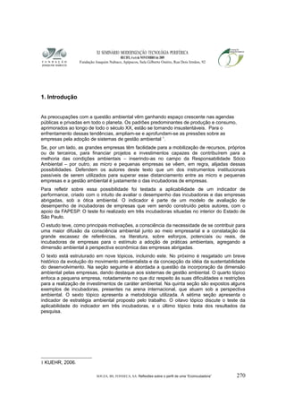 XI SEMINÁRIO MODERNIZAÇÃO TECNOLÓGIA PERIFÉRICA
RECIFE, 4 a 6 de NOVEMBRO de 2009
Fundação Joaquim Nabuco, Apipucos, Sala Gilberto Osório, Rua Dois Irmãos, 92
1. Introdução
As preocupações com a questão ambiental vêm ganhando espaço crescente nas agendas
públicas e privadas em todo o planeta. Os padrões predominantes de produção e consumo,
aprimorados ao longo de todo o século XX, estão se tornando insustentáveis. Para o
enfrentamento dessas tendências, ampliam-se e aprofundam-se as pressões sobre as
empresas pela adoção de sistemas de gestão ambiental 1
.
Se, por um lado, as grandes empresas têm facilidade para a mobilização de recursos, próprios
ou de terceiros, para financiar projetos e investimentos capazes de contribuírem para a
melhoria das condições ambientais – inserindo-as no campo da Responsabilidade Sócio
Ambiental – por outro, as micro e pequenas empresas se vêem, em regra, alijadas dessas
possibilidades. Defendem os autores deste texto que um dos instrumentos institucionais
passíveis de serem utilizados para superar esse distanciamento entre as micro e pequenas
empresas e a gestão ambiental é justamente o das incubadoras de empresas.
Para refletir sobre essa possibilidade foi testada a aplicabilidade de um indicador de
performance, criado com o intuito de avaliar o desempenho das incubadoras e das empresas
abrigadas, sob a ótica ambiental. O indicador é parte de um modelo de avaliação de
desempenho de incubadoras de empresas que vem sendo construído pelos autores, com o
apoio da FAPESP. O teste foi realizado em três incubadoras situadas no interior do Estado de
São Paulo.
O estudo teve, como principais motivações, a consciência da necessidade de se contribuir para
uma maior difusão da consciência ambiental junto ao meio empresarial e a constatação da
grande escassez de referências, na literatura, sobre esforços, potenciais ou reais, de
incubadoras de empresas para o estímulo a adoção de práticas ambientais, agregando a
dimensão ambiental à perspectiva econômica das empresas abrigadas.
O texto está estruturado em nove tópicos, incluindo este. No próximo é resgatado um breve
histórico da evolução do movimento ambientalista e da concepção da idéia da sustentabilidade
do desenvolvimento. Na seção seguinte é abordada a questão da incorporação da dimensão
ambiental pelas empresas, dando destaque aos sistemas de gestão ambiental. O quarto tópico
enfoca a pequena empresa, notadamente no que diz respeito às suas dificuldades e restrições
para a realização de investimentos de caráter ambiental. Na quinta seção são expostos alguns
exemplos de incubadoras, presentes na arena internacional, que atuam sob a perspectiva
ambiental. O sexto tópico apresenta a metodologia utilizada. A sétima seção apresenta o
indicador de estratégia ambiental proposto pelo trabalho. O oitavo tópico discute o teste da
aplicabilidade do indicador em três incubadoras, e o último tópico trata dos resultados da
pesquisa.
1 KUEHR, 2006.
SOUZA, BS; FONSECA, SA. Reflexões sobre o perfil de uma “Ecoincubadora” 270
 