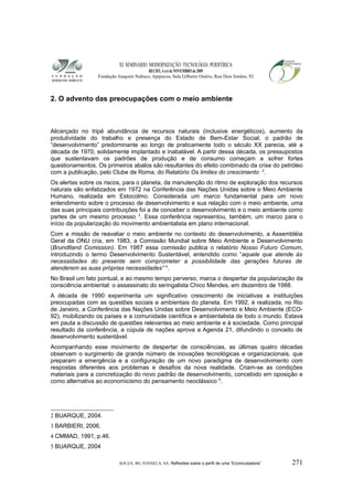 XI SEMINÁRIO MODERNIZAÇÃO TECNOLÓGIA PERIFÉRICA
RECIFE, 4 a 6 de NOVEMBRO de 2009
Fundação Joaquim Nabuco, Apipucos, Sala Gilberto Osório, Rua Dois Irmãos, 92
2. O advento das preocupações com o meio ambiente
Alicerçado no tripé abundância de recursos naturais (inclusive energéticos), aumento da
produtividade do trabalho e presença do Estado de Bem-Estar Social, o padrão de
“desenvolvimento” predominante ao longo de praticamente todo o século XX parecia, até a
década de 1970, solidamente implantado e inabalável. A partir dessa década, os pressupostos
que sustentavam os padrões de produção e de consumo começam a sofrer fortes
questionamentos. Os primeiros abalos são resultantes do efeito combinado da crise do petróleo
com a publicação, pelo Clube de Roma, do Relatório Os limites do crescimento 2
.
Os alertas sobre os riscos, para o planeta, da manutenção do ritmo de exploração dos recursos
naturais são enfatizados em 1972 na Conferência das Nações Unidas sobre o Meio Ambiente
Humano, realizada em Estocolmo. Considerada um marco fundamental para um novo
entendimento sobre o processo de desenvolvimento e sua relação com o meio ambiente, uma
das suas principais contribuições foi a de conceber o desenvolvimento e o meio ambiente como
partes de um mesmo processo 3
. Essa conferência representou, também, um marco para o
início da popularização do movimento ambientalista em plano internacional.
Com a missão de reavaliar o meio ambiente no contexto do desenvolvimento, a Assembléia
Geral da ONU cria, em 1983, a Comissão Mundial sobre Meio Ambiente e Desenvolvimento
(Brundtland Comission). Em 1987 essa comissão publica o relatório Nosso Futuro Comum,
introduzindo o termo Desenvolvimento Sustentável, entendido como “aquele que atende às
necessidades do presente sem comprometer a possibilidade das gerações futuras de
atenderem as suas próprias necessidades” 4
.
No Brasil um fato pontual, e ao mesmo tempo perverso, marca o despertar da popularização da
consciência ambiental: o assassinato do seringalista Chico Mendes, em dezembro de 1988.
A década de 1990 experimenta um significativo crescimento de iniciativas e instituições
preocupadas com as questões sociais e ambientais do planeta. Em 1992, é realizada, no Rio
de Janeiro, a Conferência das Nações Unidas sobre Desenvolvimento e Meio Ambiente (ECO-
92), mobilizando os países e a comunidade científica e ambientalista de todo o mundo. Estava
em pauta a discussão de questões relevantes ao meio ambiente e à sociedade. Como principal
resultado da conferência, a cúpula de nações aprova a Agenda 21, difundindo o conceito de
desenvolvimento sustentável.
Acompanhando esse movimento de despertar de consciências, as últimas quatro décadas
observam o surgimento de grande número de inovações tecnológicas e organizacionais, que
preparam a emergência e a configuração de um novo paradigma de desenvolvimento com
respostas diferentes aos problemas e desafios da nova realidade. Criam-se as condições
materiais para a concretização do novo padrão de desenvolvimento, concebido em oposição e
como alternativa ao economicismo do pensamento neoclássico 5
.
2 BUARQUE, 2004.
3 BARBIERI, 2006.
4 CMMAD, 1991, p.46.
5 BUARQUE, 2004
SOUZA, BS; FONSECA, SA. Reflexões sobre o perfil de uma “Ecoincubadora” 271
 