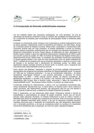 XI SEMINÁRIO MODERNIZAÇÃO TECNOLÓGIA PERIFÉRICA
RECIFE, 4 a 6 de NOVEMBRO de 2009
Fundação Joaquim Nabuco, Apipucos, Sala Gilberto Osório, Rua Dois Irmãos, 92
3. A incorporação da dimensão ambiental pelas empresas
Um dos múltiplos efeitos das crescentes mobilizações, em nível planetário, em prol da
valorização das temáticas ambiental e social no contexto das estratégias de desenvolvimento,
foi o surgimento de pressões pela incorporação de preocupações sociais e ambientais pelas
empresas.
A variável, ou componente, social, começou a ser incorporada ao universo empresarial no início
do século passado, notadamente a partir da experiência de Hawthorn, por Elton Mayo. Surgia
ali a chamada escola de relações humanas. Desde então, sustentados e impulsionados pelo
movimento sindical cada vez mais combativo, os direitos trabalhistas e sociais na empresa
ganham espaços crescentes, evidentemente que em oposição aos interesses econômicos e à
perspectiva maximizadora de lucros. Nessa disputa, os defensores da maior valorização dos
direitos sociais recebem o apoio de organismos internacionais (notadamente da ONU) a partir
dos anos 60, quando da criação, em 1963, do Instituto de Pesquisas das Nações Unidas para o
Desenvolvimento Social. Desde então, os resultados das atividades econômicas empresariais
(a riqueza gerada) passam a ser cada vez mais reconhecidos como um direito inalienável de
todos 6
: ampliam-se as pressões para que as empresas passassem a destinar um pouco mais
de atenção e de recursos para o atendimento às demandas sociais. Os efeitos mais
significativos dessas pressões somente se fizeram sentir, no entanto, com o surgimento dos
movimentos pela responsabilidade social nos anos 90.
Como aponta Joel Makower, idealizador e dirigente da principal entidade norte-americana
representativa dos dirigentes de empresas praticantes da “Responsabilidade Social”, foi apenas
em 1992 que as “empresas praticantes – ou que se consideravam praticantes – de ideais
socialmente responsáveis fundaram a sua primeira associação, a Business for Social
Responsibility, ou BSR” 7
. Ainda naquela mesma década, os ditames competitivos da
globalização espalharam o conceito e as práticas a ele inerentes pelo restante do planeta,
notadamente pela Europa, Ásia e América Latina, assumindo o status de movimento da
responsabilidade social 8
. Tais avanços ficaram restritos, no entanto, ao campo social.
A dimensão ambiental foi, historicamente, a última a ter sua importância reconhecida pelo
campo empresarial. Resulta disso que, no plano teórico, os estudos sobre o tema, embora já
sejam volumosos, são relativamente recentes, não alcançando mais do que uma década e
meia. E quando se fala em tema, a referência é à Gestão Ambiental na empresa.
Esse é, exatamente, um dos referenciais deste estudo. Pretende-se abordar e discutir as
possibilidades e potencialidades de adoção da gestão ambiental, mesmo que em termos
parciais, pelas pequenas empresas. O contexto institucional no qual se insere o estudo é
delimitado pelo campo de atuação das incubadoras de empresas. Essa circunscrição tem apoio
em duas hipóteses assumidas pelos autores: a de que as pequenas empresas possuem
restrições estruturais para a realização de investimentos que não diretamente relacionados
com a dimensão econômica; a de que as incubadoras podem se constituir em importantes
mecanismos facilitadores para a superação, ao menos em parte, daquelas limitações.
6 BARBIERI, 2006, p. 34.
7 MAKOWER, 1994, p.112.
8 COMPÊNDIO, 2008.
SOUZA, BS; FONSECA, SA. Reflexões sobre o perfil de uma “Ecoincubadora” 272
 