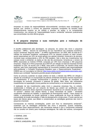 XI SEMINÁRIO MODERNIZAÇÃO TECNOLÓGIA PERIFÉRICA
RECIFE, 4 a 6 de NOVEMBRO de 2009
Fundação Joaquim Nabuco, Apipucos, Sala Gilberto Osório, Rua Dois Irmãos, 92
empresas no campo da responsabilidade sócio-ambiental, corrobora essa constatação ao
apontar que, embora o número de pequenas empresas constantes da amostra fosse
substantivamente superior ao de médias e grandes, as ações, e os conseqüentes
investimentos, nos campos da “responsabilidade social e ambiental” estiveram praticamente
que concentradas nos dois últimos grupos.
4. A pequena empresa e suas restrições para a realização de
investimentos ambientais
A escolha preferencial pela abordagem, na pesquisa, do campo das micro e pequenas
empresas – MPEs – decorre da consciência da sua importância nos contextos econômico,
social e ambiental. Segundo dados 13
, as MPEs representavam, em 2005, 98% do total de 5,1
milhões de empresas brasileiras, empregando 67% do pessoal ocupado no setor privado,
sendo responsáveis por 43% da renda gerada nos setores industrial, comercial e de serviços,
montante esse correspondente a 20% do PIB brasileiro. Sob a ótica dos investimentos nos
campos social e ambiental, os dados já não são tão promissores: tomando-se o número de
MPEs associadas ao Instituto ETHOS, composto por 249 micro empresas e 365 pequenas
empresas, chega-se à ínfima proporção de 0,00012% em relação ao total de empresas formais
existentes no país, de acordo com o IBGE; esse perfil é confirmado, de maneira ainda mais
explícita, pela outra organização representativa do movimento brasileiro pela responsabilidade
sócio-ambiental, o Conselho Empresarial Brasileiro para o Desenvolvimento Sustentável –
CEBDS que, em sua página na Internet (http://www.cebds.org.br/cebds/cebds-associados.asp),
declara que a entidade “representa grandes grupos empresariais".
Como se procurou sustentar na seção anterior do texto, o trânsito das MPEs em direção à
adoção da consciência e à incorporação de práticas ambientais demanda volumes expressivos
de investimentos. É condição imprescindível a geração e a difusão de inovações em
tecnologias de produtos, processos e sistemas de gestão. Além disso, são necessários
investimentos na capacitação (novos padrões de conhecimento) e no treinamento de pessoas.
A realização de tais investimentos pelas micro e pequenas empresas fica, no entanto,
condicionada e limitada por um conjunto de fatores que podem ser qualificados como
debilidades estruturais desse segmento empresarial. Apoiando-se em estudos de pelo menos
10 autores14
, destaca seis desses fatores: a baixa intensidade de capital – atividades
usualmente intensivas em trabalho; a capacidade de financiamento restrita – baixo acesso ao
crédito; a precariedade da função gerencial; a baixa qualificação da força de trabalho; a
precariedade da função tecnológica; a falta de planejamento a longo prazo. O autor aponta que
esses são fatores gerais, que afetam e comprometem as estratégias genéricas das micro e
pequenas empresas.
Corroborando as mesmas constatações, porém com foco no desempenho ambiental15
,
sustentam que as estratégias ambientais das micro e pequenas, quando existentes,
apresentam baixo desenvolvimento, são meramente reativas e que o componente ambiental
não se constitui em diretriz para mudanças estratégicas. Na visão dos autores, convergente
13 SEBRAE, 2006.
14 FONSECA, 2000.
15 BRIO E JUNQUEIRA, 2003.
SOUZA, BS; FONSECA, SA. Reflexões sobre o perfil de uma “Ecoincubadora” 274
 