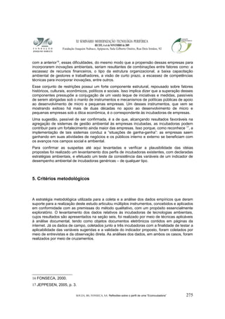 XI SEMINÁRIO MODERNIZAÇÃO TECNOLÓGIA PERIFÉRICA
RECIFE, 4 a 6 de NOVEMBRO de 2009
Fundação Joaquim Nabuco, Apipucos, Sala Gilberto Osório, Rua Dois Irmãos, 92
com a anterior16
, essas dificuldades, do mesmo modo que a propensão dessas empresas para
incorporarem inovações ambientais, seriam resultantes de combinações entre fatores como: a
escassez de recursos financeiros, o tipo da estrutura organizacional, a baixa capacitação
ambiental de gestores e trabalhadores, a visão de curto prazo, a escassez de competências
técnicas para incorporar inovações, entre outros.
Esse conjunto de restrições possui um forte componente estrutural, repousado sobre fatores
históricos, culturais, econômicos, políticos e sociais. Isso implica dizer que a superação desses
componentes pressupõe a conjugação de um vasto leque de iniciativas e medidas, passíveis
de serem abrigadas sob o manto de instrumentos e mecanismos de políticas públicas de apoio
ao desenvolvimento de micro e pequenas empresas. Um desses instrumentos, que vem se
mostrando exitoso há mais de duas décadas no apoio ao desenvolvimento de micro e
pequenas empresas sob a ótica econômica, é o correspondente às incubadoras de empresas.
Uma sugestão, passível de ser confirmada, é a de que, alcançando resultados favoráveis na
agregação de sistemas de gestão ambiental às empresas incubadas, as incubadoras podem
contribuir para um fortalecimento ainda maior das empresas. Isso porque, como reconhece 17
, a
implementação de tais sistemas conduz a “situações de ganha-ganha”: as empresas saem
ganhando em suas atividades de negócios e os públicos interno e externo se beneficiam com
os avanços nos campos social e ambiental.
Para confirmar as suspeitas até aqui levantadas e verificar a plausibilidade das idéias
propostas foi realizado um levantamento dos perfis de incubadoras existentes, com declaradas
estratégias ambientais, e efetuado um teste da consistência das variáveis de um indicador de
desempenho ambiental de incubadoras genéricas – de qualquer tipo.
5. Critérios metodológicos
A estratégia metodológica utilizada para a coleta e a análise dos dados empíricos que deram
suporte para a realização deste estudo articulou múltiplos instrumentos, concebidos e aplicados
em conformidade com as premissas do método qualitativo, com um propósito essencialmente
exploratório. O levantamento dos dados relativos às incubadoras de tecnologias ambientais,
cujos resultados são apresentados na seção seis, foi realizado por meio de técnicas aplicáveis
à análise documental, tendo como objetos documentos eletrônicos contidos em páginas da
internet. Já os dados de campo, coletados junto a três incubadoras com a finalidade de testar a
aplicabilidade das variáveis sugeridas e a validade do indicador proposto, foram coletados por
meio de entrevistas e da observação direta. As análises dos dados, em ambos os casos, foram
realizados por meio de cruzamentos.
16 FONSECA, 2000.
17 JEPPESEN, 2005, p. 3.
SOUZA, BS; FONSECA, SA. Reflexões sobre o perfil de uma “Ecoincubadora” 275
 