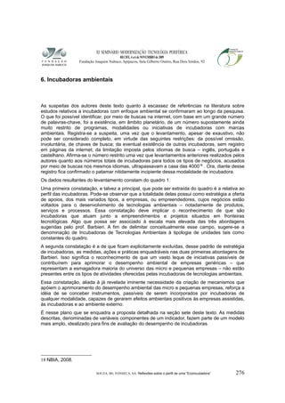 XI SEMINÁRIO MODERNIZAÇÃO TECNOLÓGIA PERIFÉRICA
RECIFE, 4 a 6 de NOVEMBRO de 2009
Fundação Joaquim Nabuco, Apipucos, Sala Gilberto Osório, Rua Dois Irmãos, 92
6. Incubadoras ambientais
As suspeitas dos autores deste texto quanto à escassez de referências na literatura sobre
estudos relativos a incubadoras com enfoque ambiental se confirmaram ao longo da pesquisa.
O que foi possível identificar, por meio de buscas na internet, com base em um grande número
de palavras-chave, foi a existência, em âmbito planetário, de um número supostamente ainda
muito restrito de programas, modalidades ou iniciativas de incubadoras com marcas
ambientais. Registra-se a suspeita, uma vez que o levantamento, apesar de exaustivo, não
pode ser considerado completo, em virtude das seguintes restrições: da possível omissão,
involuntária, de chaves de busca; da eventual existência de outras incubadoras, sem registro
em páginas da internet; da limitação imposta pelos idiomas de busca – inglês, português e
castelhano. Afirma-se o número restrito uma vez que levantamentos anteriores realizados pelos
autores quanto aos números totais de incubadoras para todos os tipos de negócios, acusados
por meio de buscas nos mesmos idiomas, ultrapassavam a casa das 400018
. Ora, diante desse
registro fica confirmado o patamar nitidamente incipiente dessa modalidade de incubadora.
Os dados resultantes do levantamento constam do quadro 1.
Uma primeira constatação, e talvez a principal, que pode ser extraída do quadro é a relativa ao
perfil das incubadoras. Pode-se observar que a totalidade delas possui como estratégia a oferta
de apoios, dos mais variados tipos, a empresas, ou empreendedores, cujos negócios estão
voltados para o desenvolvimento de tecnologias ambientais – notadamente de produtos,
serviços e processos. Essa constatação deve implicar o reconhecimento de que são
incubadoras que atuam junto a empreendimentos e projetos situados em fronteiras
tecnológicas. Algo que possa ser associado à escala mais elevada das três abordagens
sugeridas pelo prof. Barbieri. A fim de delimitar conceitualmente esse campo, sugere-se a
denominação de Incubadoras de Tecnologias Ambientais à tipologia de unidades tais como
constantes do quadro.
A segunda constatação é a de que ficam explicitamente excluídas, desse padrão de estratégia
de incubadoras, as medidas, ações e práticas enquadráveis nas duas primeiras abordagens de
Barbieri. Isso significa o reconhecimento de que um vasto leque de iniciativas passíveis de
contribuírem para aprimorar o desempenho ambiental de empresas genéricas – que
representam a esmagadora maioria do universo das micro e pequenas empresas – não estão
presentes entre os tipos de atividades oferecidas pelas incubadoras de tecnologias ambientais.
Essa constatação, aliada à já revelada iminente necessidade da criação de mecanismos que
apóiem o aprimoramento do desempenho ambiental das micro e pequenas empresas, reforça a
idéia de se conceber instrumentos, passíveis de serem incorporados por incubadoras de
qualquer modalidade, capazes de gerarem efeitos ambientais positivos às empresas assistidas,
às incubadoras e ao ambiente externo.
É nesse plano que se enquadra a proposta detalhada na seção sete deste texto. As medidas
descritas, denominadas de variáveis componentes de um indicador, fazem parte de um modelo
mais amplo, idealizado para fins de avaliação do desempenho de incubadoras.
18 NBIA, 2008.
SOUZA, BS; FONSECA, SA. Reflexões sobre o perfil de uma “Ecoincubadora” 276
 