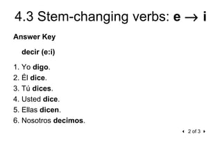 4.3 Stem-changing verbs: e → i
Answer Key

  decir (e:i)

1. Yo digo.
2. Él dice.
3. Tú dices.
4. Usted dice.
5. Ellas dicen.
6. Nosotros decimos.
                           2 of 3 
 