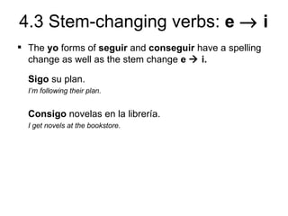 4.3 Stem-changing verbs: e → i
 The yo forms of seguir and conseguir have a spelling
  change as well as the stem change e  i.

  Sigo su plan.
  I’m following their plan.


  Consigo novelas en la librería.
  I get novels at the bookstore.
 