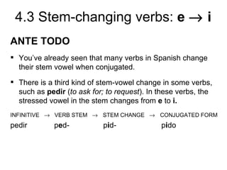 4.3 Stem-changing verbs: e → i
ANTE TODO
 You’ve already seen that many verbs in Spanish change
  their stem vowel when conjugated.
 There is a third kind of stem-vowel change in some verbs,
  such as pedir (to ask for; to request). In these verbs, the
  stressed vowel in the stem changes from e to i.
INFINITIVE → VERB STEM → STEM CHANGE → CONJUGATED FORM
pedir        ped-           pid-             pido
 